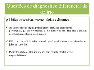 Questões de diagnóstico diferencial do
delírio
ψ Idéias obsessivas versus idéias delirantes
 As obsessões são idéias, pensamentos, impulsos ou imagens
persistentes, que são vivenciadas como intrusivos e inadequados e causam
acentuada ansiedade ou sofrimento.
 Diferença: no delírio, falta, de modo geral, a crítica ao caráter absurdo do
juízo em questão.
 Pacientes adolescentes, indivíduos com retarde mental leve e
esquizofrênicos
 