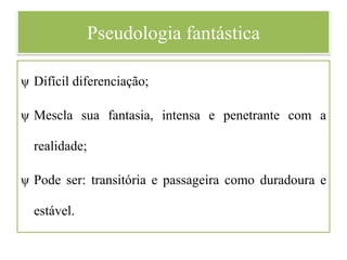 Pseudologia fantástica
ψ Difícil diferenciação;
ψ Mescla sua fantasia, intensa e penetrante com a
realidade;
ψ Pode ser: transitória e passageira como duradoura e
estável.
 
