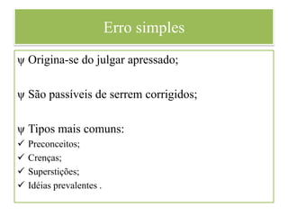Erro simples
ψ Origina-se do julgar apressado;
ψ São passíveis de serrem corrigidos;
ψ Tipos mais comuns:
 Preconceitos;
 Crenças;
 Superstições;
 Idéias prevalentes .
 
