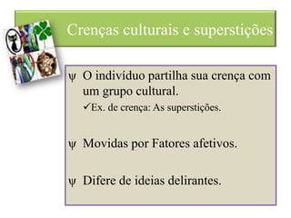 Crenças culturais e superstições
ψ O indivíduo partilha sua crença com
um grupo cultural.
Ex. de crença: As superstições.
ψ Movidas por Fatores afetivos.
ψ Difere de ideias delirantes.
 