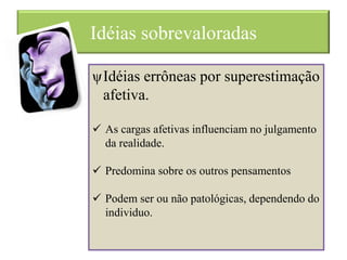 Idéias sobrevaloradas
ψIdéias errôneas por superestimação
afetiva.
 As cargas afetivas influenciam no julgamento
da realidade.
 Predomina sobre os outros pensamentos
 Podem ser ou não patológicas, dependendo do
individuo.
 
