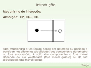 Introdução
Mecanismo de interação:
Absorção: CP, CGL, CLL

Fase estacionária é um líquido ocorre por absorção ou partição e
baseia-se nas diferentes solubilidades dos componente da amostra
na fase estacionária. A volta dos componentes a fase móvel
depende de sua volatilidade (fase móvel gasosa) ou de sua
solubilidade (fase móvel líquida)
Thiago

 
