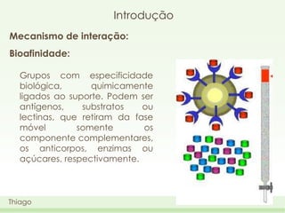Introdução
Mecanismo de interação:
Bioafinidade:
Grupos com especificidade
biológica,
quimicamente
ligados ao suporte. Podem ser
antígenos,
substratos
ou
lectinas, que retiram da fase
móvel
somente
os
componente complementares,
os anticorpos, enzimas ou
açúcares, respectivamente.

Thiago

 