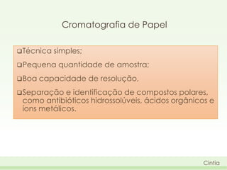 Cromatografia de Papel
 Técnica

simples;

 Pequena

 Boa

quantidade de amostra;

capacidade de resolução,

 Separação

e identificação de compostos polares,
como antibióticos hidrossolúveis, ácidos orgânicos e
íons metálicos.

Cintia

 