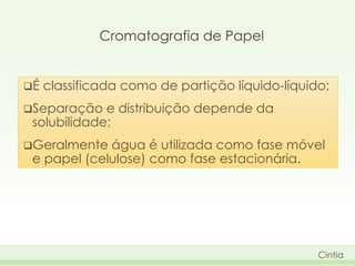 Cromatografia de Papel
É

classificada como de partição líquido-líquido;

Separação

e distribuição depende da
solubilidade;

Geralmente

água é utilizada como fase móvel
e papel (celulose) como fase estacionária.

Cintia

 