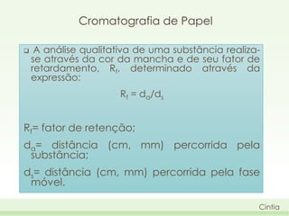 Cromatografia de Papel


A análise qualitativa de uma substância realizase através da cor da mancha e de seu fator de
retardamento, Rf, determinado através da
expressão:
Rf = da/ds

Rf= fator de retenção;
da= distância (cm, mm) percorrida pela
substância;

ds= distância (cm, mm) percorrida pela fase
móvel.
Cintia

 