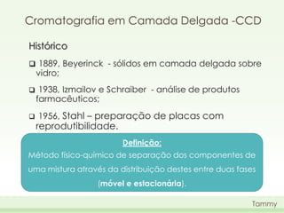 Cromatografia em Camada Delgada -CCD
Histórico
 1889, Beyerinck - sólidos em camada delgada sobre

vidro;





1938, Izmailov e Schraiber - análise de produtos
farmacêuticos;
1956, Stahl – preparação de placas com

reprodutibilidade.

Definição:
Método físico-químico de separação dos componentes de
uma mistura através da distribuição destes entre duas fases

(móvel e estacionária).
Tammy

 