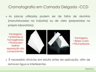 Cromatografia em Camada Delgada -CCD


As placas utilizadas podem ser de folha de alumínio
(manufaturadas na indústria) ou de vidro (preparadas no
próprio laboratório);

Vantagens:
• Uniformes e
homogêneas;
• Promovem
melhor
separação dos
componentes.


Vantagens:
• Baixo custo;
• Fácil preparo.

É necessário ativá-las em estufa antes da aplicação, afim de
remover água e interferentes.
Tammy

 