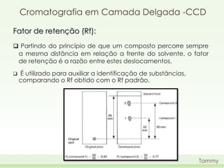 Cromatografia em Camada Delgada -CCD
Fator de retenção (Rf):
 Partindo do princípio de que um composto percorre sempre
a mesma distância em relação a frente do solvente, o fator
de retenção é a razão entre estes deslocamentos.


É utilizado para auxiliar a identificação de substâncias,
comparando o Rf obtido com o Rf padrão.

Tammy

 