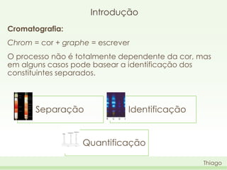 Introdução
Cromatografia:
Chrom = cor + graphe = escrever

O processo não é totalmente dependente da cor, mas
em alguns casos pode basear a identificação dos
constituintes separados.

Separação

Identificação

Quantificação
Thiago

 