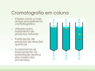 Cromatografia em coluna
•

Citada como o mais
antigo procedimento
cromatográfico

•

Utilizada para
Isolamento de
produtos naturais

•

Purificação de
produtos de reações
químicas

•

Fundamenta-se
basicamente na
polaridade relativa
das moléculas
envolvidas.

 