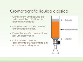 Cromatografia líquida clássica
•

Consiste em uma coluna de
vidro, metal ou plástico, de
diâmetros variados;

•

possuem uma torneira em sua
extremidade inferior.

•

Esses cilindros são preenchidos
por um adsorvente

•

colocado na coluna
diretamente ou suspendido em
um solvente adequado.

 
