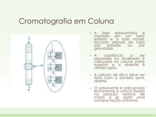 Cromatografia em Coluna
•

A fase estacionária é
mantida em um tubo
estreito e a fase móvel,
forçada através do tubo
sob
pressão
ou
por
gravidade.

•

A
substância
a
ser
separada ou analisada é
colocada na coluna parte
superior e o eluente é
vertido após.

•

A adição de sílica deve ser
feita com a torneira semiaberta.

•

O adsorvente é adicionado
lentamente à coluna fixada
na posição vertical de
modo a se obter uma
compactação uniforme.

 