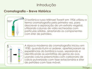 Introdução
Cromatografia – Breve Histórico
O botânico russo Mikhael Tswett em 1906 utilizou o
termo cromatografia pela primeira vez, para
descrever a separação de um extrato vegetal,
utilizando colunas de vidro recheadas com
partículas sólidas, arrastando os componentes
com éter de petróleo.

A época moderna da cromatografia iniciou em
1930, quando Kuhn e Lederer, aperfeiçoaram as
experiências do botânico russo, separando e
identificando as xantófitas da gema do ovo,
usando coluna preenchida com carbonato de
cálcio pulverizado com fase estacionária e éter
de petróleo com fase móvel.
Thiago

 
