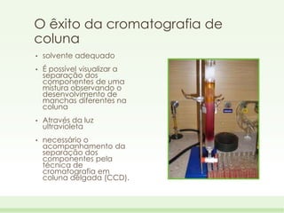 O êxito da cromatografia de
coluna
•

solvente adequado

•

É possível visualizar a
separação dos
componentes de uma
mistura observando o
desenvolvimento de
manchas diferentes na
coluna

•

Através da luz
ultravioleta

•

necessário o
acompanhamento da
separação dos
componentes pela
técnica de
cromatografia em
coluna delgada (CCD).

 