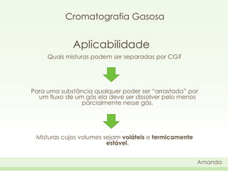 Cromatografia Gasosa

Aplicabilidade
Quais misturas podem ser separadas por CG?

Para uma substância qualquer poder ser “arrastada” por
um fluxo de um gás ela deve ser dissolver pelo menos
parcialmente nesse gás.

Misturas cujos volumes sejam voláteis e termicamente
estável.
Amanda

 