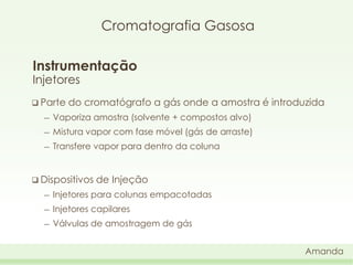 Cromatografia Gasosa
Instrumentação
Injetores
 Parte

do cromatógrafo a gás onde a amostra é introduzida

―

Vaporiza amostra (solvente + compostos alvo)

―

Mistura vapor com fase móvel (gás de arraste)

―

Transfere vapor para dentro da coluna

 Dispositivos

de Injeção

―

Injetores para colunas empacotadas

―

Injetores capilares

―

Válvulas de amostragem de gás
Amanda

 