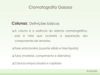 Cromatografia Gasosa

Colunas: Definições básicas
A

coluna é a essência do sistema cromatográfico,

pois

é

nela

que

ocorrerá

a

separação

dos

componentes da amostra.
 Fase

estacionária (suporte sólido e fase líquida)

 Tubo

(material, comprimento e diâmetro)

 Colunas

empacotadas e capilares
Amanda

 