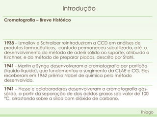 Introdução
Cromatografia – Breve Histórico

1938 – Izmailov e Schraiber reintroduziram a CCD em análises de
produtos farmacêuticos, contudo permaneceu subutilizada, até o
desenvolvimento do método de aderir sólido ao suporte, atribuido a
Kirchner, e do método de preparar placas, descrito por Stahl.
1941 - Martin e Synge desenvolveram a cromatografia por partição
(líquido-líquido), que fundamentou o surgimento da CLAE e CG. Eles
receberam em 1962 prêmio Nobel de química pelo método
desenvolvido.

1941 – Hesse e colaboradores desenvolveram a cromatografia gássólido, a partir da separação de dois ácidos graxos sob valor de 100
°C, arrastando sobre a sílica com dióxido de carbono.
Thiago

 