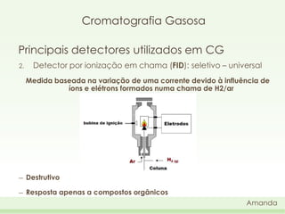 Cromatografia Gasosa
Principais detectores utilizados em CG
2.

Detector por ionização em chama (FID): seletivo – universal
Medida baseada na variação de uma corrente devido à influência de
íons e elétrons formados numa chama de H2/ar

―

Destrutivo

―

Resposta apenas a compostos orgânicos
Amanda

 