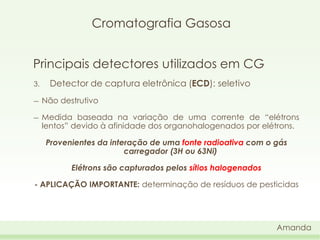 Cromatografia Gasosa
Principais detectores utilizados em CG
3.

Detector de captura eletrônica (ECD): seletivo

―

Não destrutivo

―

Medida baseada na variação de uma corrente de “elétrons
lentos” devido à afinidade dos organohalogenados por elétrons.
Provenientes da interação de uma fonte radioativa com o gás
carregador (3H ou 63Ni)
Elétrons são capturados pelos sítios halogenados

- APLICAÇÃO IMPORTANTE: determinação de resíduos de pesticidas

Amanda

 