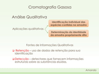 Cromatografia Gasosa
Análise Qualitativa
Identificação individual das
espécies contidas na amostra

Aplicações qualitativas
Determinação da identidade
da amostra propriamente dita

Fontes de Informações Qualitativas


Retenção – uso de dados de retenção para sua
identificação

 Detecção

– detectores que fornecem informações
estruturais sobre as substâncias eluidas.
Amanda

 