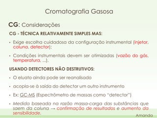 Cromatografia Gasosa
CG: Considerações
CG - TÉCNICA RELATIVAMENTE SIMPLES MAS:
•

Exige escolha cuidadosa da configuração instrumental (injetor,
coluna, detector);

•

Condições instrumentais devem ser otimizadas (vazão do gás,
temperatura, ...).

USANDO DETECTORES NÃO DESTRUTIVOS:
•

O eluato ainda pode ser reanalisado

•

acopla-se à saída do detector um outro instrumento

•

Ex: GC-MS (Espectrômetro de massas como “detector”)

•

Medida baseada na razão massa-carga das substâncias que
saem da coluna → confirmação de resultados e aumento da
sensibilidade.

Amanda

 