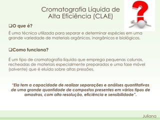 Cromatografia Líquida de
Alta Eficiência (CLAE)
O que é?
É uma técnica utilizada para separar e determinar espécies em uma
grande variedade de materiais orgânicos, inorgânicos e biológicos.

Como funciona?
É um tipo de cromatografia líquida que emprega pequenas colunas,
recheadas de materiais especialmente preparados e uma fase móvel
(solvente) que é eluída sobre altas pressões.

“Ela tem a capacidade de realizar separações e análises quantitativas
de uma grande quantidade de compostos presentes em vários tipos de
amostras, com alta resolução, eficiência e sensibilidade”.

Juliana

 
