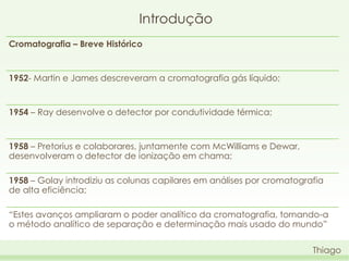 Introdução
Cromatografia – Breve Histórico

1952- Martin e James descreveram a cromatografia gás líquido;

1954 – Ray desenvolve o detector por condutividade térmica;

1958 – Pretorius e colaborares, juntamente com McWilliams e Dewar,
desenvolveram o detector de ionização em chama;

1958 – Golay introdiziu as colunas capilares em análises por cromatografia
de alta eficiência;
“Estes avanços ampliaram o poder analítico da cromatografia, tornando-a
o método analítico de separação e determinação mais usado do mundo”
Thiago

 
