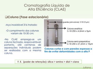 Cromatografia Líquida de
Alta Eficiência (CLAE)
Coluna (Fase estacionária)
-Aço inoxidável 316 tratado;
-O comprimento das colunas
variam de 10-30 cm;

-Na CLAE emprega-se um
coluna fechada, reaproveitável;
portanto, até centenas de
separações individuais podem
ser realizadas com a mesma
coluna.

Colunas curtas e com paredes espessas a
fim de evitar deformidades com a alta P

F. E. (poder de retenção): sílica > amino > diol > ciano
Juliana

 