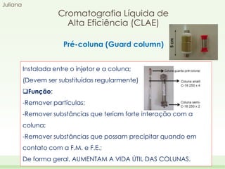 Juliana

Cromatografia Líquida de
Alta Eficiência (CLAE)
Pré-coluna (Guard column)
Instalada entre o injetor e a coluna;
(Devem ser substituídas regularmente)
Função:
-Remover partículas;

-Remover substâncias que teriam forte interação com a
coluna;
-Remover substâncias que possam precipitar quando em
contato com a F.M. e F.E.;
De forma geral, AUMENTAM A VIDA ÚTIL DAS COLUNAS.

 