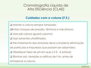 Cromatografia Líquida de
Alta Eficiência (CLAE)
Cuidados com a coluna (F.E.)
 Manter a coluna sempre tampada;
Evitar choques de pressão, térmicos e mecânicos;
 Usar pré-coluna (guard column);
 Usar solventes ultrafiltrados;

 Pré-tratamento das amostras deve considerar eliminação
de partículas e impurezas que possam ser adsorvidos;
 Obedecer faixa de pH em que a F.E. é estável;
 Eliminar sais, tampões e aditivos de F.M. antes de
armazenar a coluna.
Juliana

 