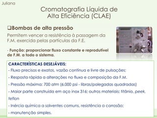 Juliana

Cromatografia Líquida de
Alta Eficiência (CLAE)

Bombas de alta pressão
Permitem vencer a resistência à passagem da
F.M. exercida pelas partículas da F.E.
‐ Função: proporcionar fluxo constante e reprodutível
de F.M. a todo o sistema.
CARACTERÍSTICAS DESEJÁVEIS:
‐ Fluxo precisos e exatos, vazão contínua e livre de pulsações;
‐ Resposta rápida a alterações no fluxo e composição da F.M.
‐ Pressão máxima: 700 atm (6.000 psi - libras/polegadas quadradas)
‐ Maior parte construída em aço inox 316; outros materiais: titânio, peek,
teflon
‐ Inércia química a solventes comuns, resistência a corrosão;
‐ manutenção simples.

 