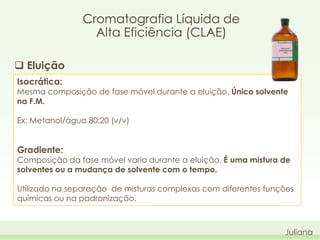 Cromatografia Líquida de
Alta Eficiência (CLAE)
 Eluição
Isocrática:

Mesma composição de fase móvel durante a eluição. Único solvente
na F.M.

Ex: Metanol/água 80:20 (v/v)

Gradiente:

Composição da fase móvel varia durante a eluição. É uma mistura de
solventes ou a mudança de solvente com o tempo.
Utilizado na separação de misturas complexas com diferentes funções
químicas ou na padronização.

Juliana

 