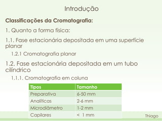 Introdução
Classificações da Cromatografia:
1. Quanto a forma física:

1.1. Fase estacionária depositada em uma superfície
planar
1.2.1 Cromatografia planar

1.2. Fase estacionária depositada em um tubo
cilíndrico
1.1.1. Cromatografia em coluna
Tipos

Tamanho

Preparativa

6-50 mm

Analíticas

2-6 mm

Microdiâmetro

1-2 mm

Capilares

< 1 mm

Thiago

 