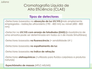 Juliana

Cromatografia Líquida de
Alta Eficiência (CLAE)
Tipos de detectores

-Detectores baseados na absorção de luz UV/VIS (mais amplamente
empregados - radiação ultravioleta (190 - 400 nm) ou visível (400 - 800
nm);
-Detector no UV/VIS com arranjo de fotodiodos (DAD) (a bsorbância de
uma amostra pode ser determinada em todos os λ de modo Simultâneo)
-Detectores baseados na fluorescência (> sensibilidade UV )
-Detectores baseados no espalhamento da luz
-Detectores baseados no índice de refração

-Detectores eletroquímicos (+utilizado para fluídos corpóreos e produtos
naturais)
-Espectrômetro de massas (HPLC‐MS/MS)

 