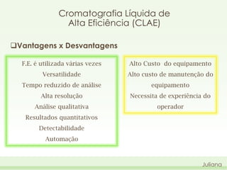 Cromatografia Líquida de
Alta Eficiência (CLAE)
Vantagens x Desvantagens
F.E. é utilizada várias vezes

Alto Custo do equipamento

Versatilidade

Alto custo de manutenção do

Tempo reduzido de análise

equipamento

Alta resolução

Necessita de experiência do

Análise qualitativa

operador

Resultados quantitativos
Detectabilidade
Automação

Juliana

 