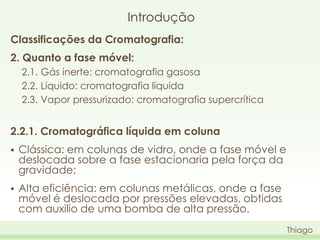 Introdução
Classificações da Cromatografia:
2. Quanto a fase móvel:
2.1. Gás inerte: cromatografia gasosa
2.2. Líquido: cromatografia líquida
2.3. Vapor pressurizado: cromatografia supercrítica

2.2.1. Cromatográfica líquida em coluna


Clássica: em colunas de vidro, onde a fase móvel e
deslocada sobre a fase estacionaria pela força da
gravidade;



Alta eficiência: em colunas metálicas, onde a fase
móvel é deslocada por pressões elevadas, obtidas
com auxilio de uma bomba de alta pressão.
Thiago

 