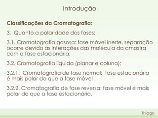 Introdução
Classificações da Cromatografia:

3. Quanto a polaridade das fases:
3.1. Cromatografia gasosa: fase móvel inerte, separação
ocorre devido às interações das molécula da amostra
com a fase estacionária;

3.2. Cromatografia líquida (planar e coluna);
3.2.1. Cromatografia de fase normal: fase estacionária
é mais polar do que a fase móvel

3.2.2. Cromatografia de fase reversa: fase móvel é mais
polar do que a fase estacionária.

Thiago

 