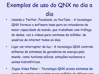 Exemplos de uso do QNX no dia a dia Usando o Twitter, Facebook, ou YouTube - A tecnologia QNX fornece o software base para os roteadores de maior capacidade do mundo, que trabalham com tráfego de dados, voz e videos para centenas de milhões  de usuários da internet todos os dias. Ligar um interruptor de luz – A tecnologia QNX controla milhares de sistemas de geradores de energia pelo mundo, como turbinas eólicas, estações nucleares e usinas hidrelétricas. Jogue Video Poker – Tecnologia QNX aciona sistemas de jogos de cassino que podem pagar milhões de dólares aos ganhadores, com tolerância zero a erros. 
