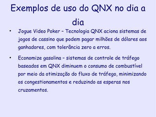 Exemplos de uso do QNX no dia a dia Jogue Video Poker – Tecnologia QNX aciona sistemas de jogos de cassino que podem pagar milhões de dólares aos ganhadores, com tolerância zero a erros. Economize gasolina – sistemas de controle de tráfego baseados em QNX diminuem o consumo de combustível por meio da otimização do fluxo de tráfego, minimizando os congestionamentos e reduzindo as esperas nos cruzamentos. 