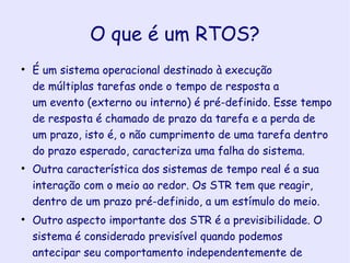 O que é um RTOS? É um sistema operacional destinado à execução de múltiplas tarefas onde o tempo de resposta a um evento (externo ou interno) é pré-definido. Esse tempo de resposta é chamado de prazo da tarefa e a perda de um prazo, isto é, o não cumprimento de uma tarefa dentro do prazo esperado, caracteriza uma falha do sistema. Outra característica dos sistemas de tempo real é a sua interação com o meio ao redor. Os STR tem que reagir, dentro de um prazo pré-definido, a um estímulo do meio.  Outro aspecto importante dos STR é a previsibilidade. O sistema é considerado previsível quando podemos antecipar seu comportamento independentemente de falhas, sobrecargas e variações de hardware.  