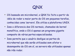 QNX OS baseado em microkernel, o QNX foi feito a partir da idéia de rodar a maior parte do OS em pequenas tarefas, conhecidas como ‘servers’. Ele utiliza a plataforma UNIX. Isso o diferencia dos OS normais, chamados de kernel monolítico, onde o OS é apenas um programa gigante composto de várias partes especializadas. Isso permite que o usuário desligue as partes do microkernel que não serão utilizadas sem afetar o desempenho do OS em sí, os servers não utilizados apenas não irão rodar. 