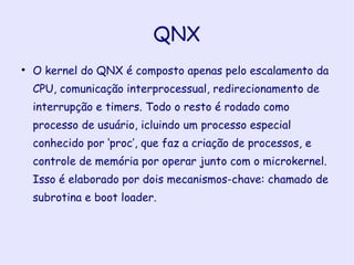 QNX O kernel do QNX é composto apenas pelo escalamento da CPU, comunicação interprocessual, redirecionamento de interrupção e timers. Todo o resto é rodado como processo de usuário, icluindo um processo especial conhecido por ‘proc’, que faz a criação de processos, e controle de memória por operar junto com o microkernel. Isso é elaborado por dois mecanismos-chave: chamado de subrotina e boot loader. 