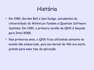 História Em 1980, Gordon Bell e Dan Dodge, estudantes da Universidade de WaterLoo fundam a Quantum Software Systems. Em 1982, a primeira versão do QNX é lançada para Intel 8088. Nos primeiros anos, o QNX ficou difundido somente no mundo não-embarcado, pois seu kernel de 44k era muito grande para esse tipo de aplicação.  