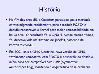 História No fim dos anos 80, a Quantum percebeu que o mercado estava migrando rapidamente para o modelo POSIX e decidiu reescrever o kernel para maior compatibilidade em baixo nível. O resultado foi o QNX 4. Nesse mesmo tempo, foi desenvolvido um sistema de janelas, nomeado de Photon microGUI. Em 2001, saiu o QNX Neutrino, nova versão do QNX, totalmente compatível com POSIX e desenvolvida desde o início para ser compatível com SMP (Symmetric Multiprocessing), mantendo a arquitetura de microkernel. 