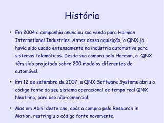 História Em 2004 a companhia anunciou sua venda para Harman International Industries. Antes dessa aquisição, o QNX já havia sido usado extensamente na indústria automotiva para sistemas telemáticos. Desde sua compra pela Harman, o  QNX têm sido projetado sobre 200 modelos diferentes de automóvel. Em 12 de setembro de 2007, a QNX Software Systems abriu o código fonte do seu sistema operacional de tempo real QNX Neutrino, para uso não-comercial. Mas em Abril deste ano, após a compra pela Research in Motion, restringiu o código fonte novamente. 