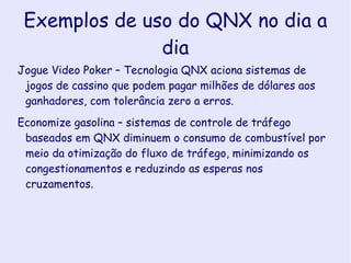QNX O kernel do QNX é composto apenas pelo escalamento da CPU, comunicação interprocessual, redirecionamento de interrupção e timers. Todo o resto é rodado como processo de usuário, icluindo um processo especial conhecido por ‘proc’, que faz a criação de processos, e controle de memória por operar junto com o microkernel. Isso é elaborado por dois mecanismos-chave: chamado de subrotina e boot loader. 