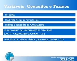 Variáveis, Conceitos e Termos
- ESTOQUES
- LEAD TIME (Tempo de Fornecimento)
- PERÍODO E HORIZONTE DE PLANEJAMENTO
-PLANEJAMENTO DAS NECESSIDADES DE CAPACIDADE
(CAPACITY REQUIREMENTS PLANNING - CRP)
- CONTROLE DE CHÃO-DE-FÁBRICA (SHOP FLOOR CONTROL – SFC)

 