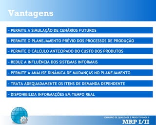 Vantagens
- PERMITE A SIMULAÇÃO DE CENÁRIOS FUTUROS
- PERMITE O PLANEJAMENTO PRÉVIO DOS PROCESSOS DE PRODUÇÃO
- PERMITE O CÁLCULO ANTECIPADO DO CUSTO DOS PRODUTOS
- REDUZ A INFLUÊNCIA DOS SISTEMAS INFORMAIS
- PERMITE A ANÁLISE DINÂMICA DE MUDANÇAS NO PLANEJAMENTO
- TRATA ADEQUADAMENTE OS ITENS DE DEMANDA DEPENDENTE
- DISPONIBILIZA INFORMAÇÕES EM TEMPO REAL

 